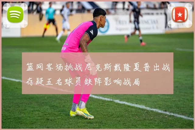 篮网客场挑战尼克斯戴隆夏普出战存疑五名球员缺阵影响战局