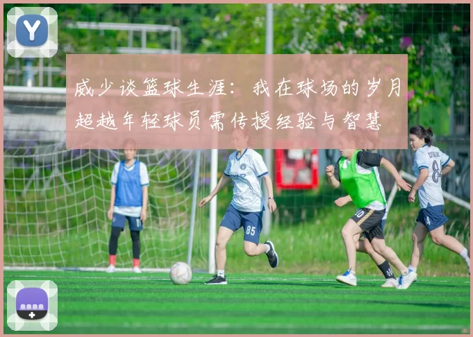 威少谈篮球生涯：我在球场的岁月超越年轻球员需传授经验与智慧
