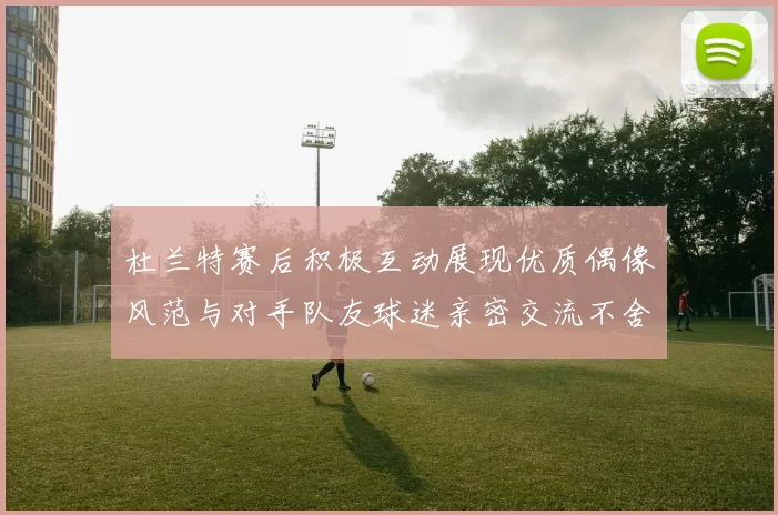 杜兰特赛后积极互动展现优质偶像风范与对手队友球迷亲密交流不舍离场