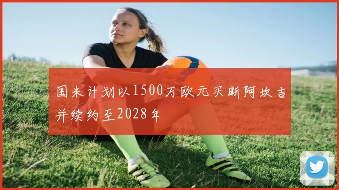 国米计划以1500万欧元买断阿坎吉并续约至2028年