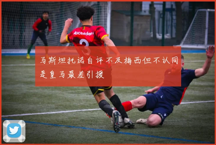 马斯坦托诺自评不及梅西但不认同是皇马最差引援