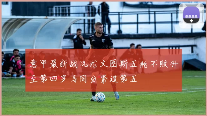 意甲最新战况尤文图斯五轮不败升至第四罗马同分紧追第五