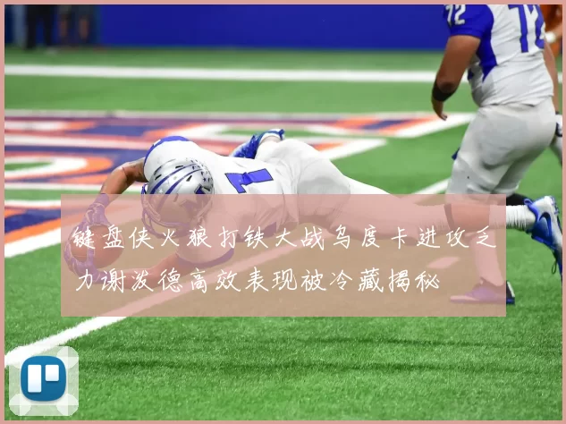 键盘侠火狼打铁大战乌度卡进攻乏力谢泼德高效表现被冷藏揭秘
