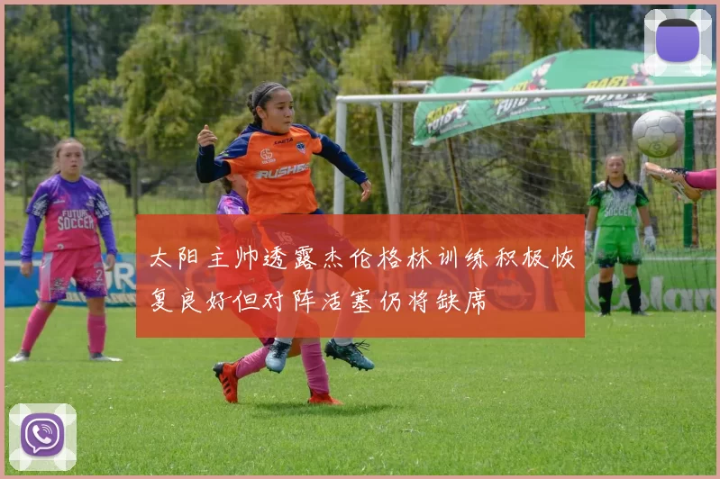 太阳主帅透露杰伦格林训练积极恢复良好但对阵活塞仍将缺席