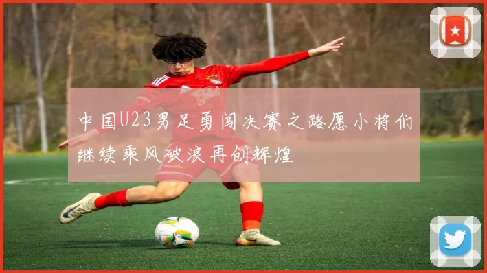中国U23男足勇闯决赛之路愿小将们继续乘风破浪再创辉煌