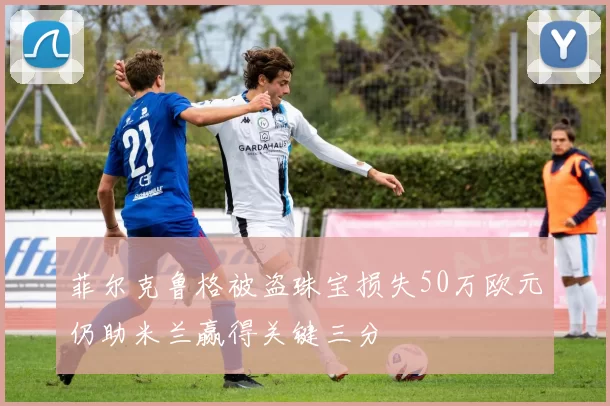 菲尔克鲁格被盗珠宝损失50万欧元仍助米兰赢得关键三分
