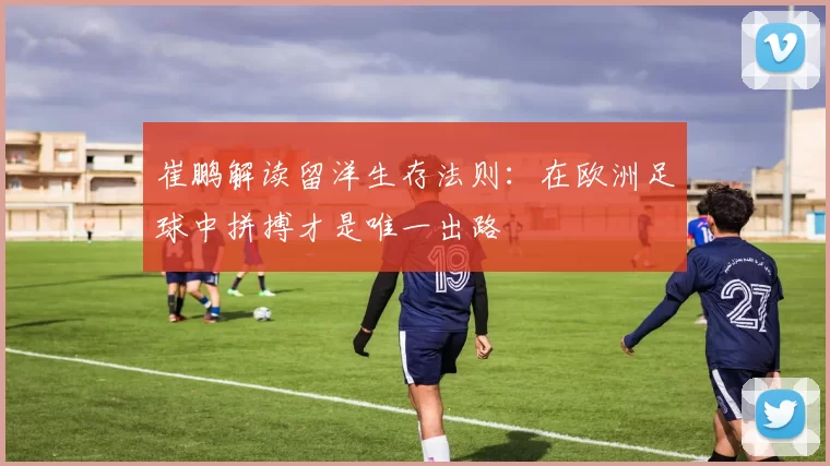 崔鹏解读留洋生存法则：在欧洲足球中拼搏才是唯一出路